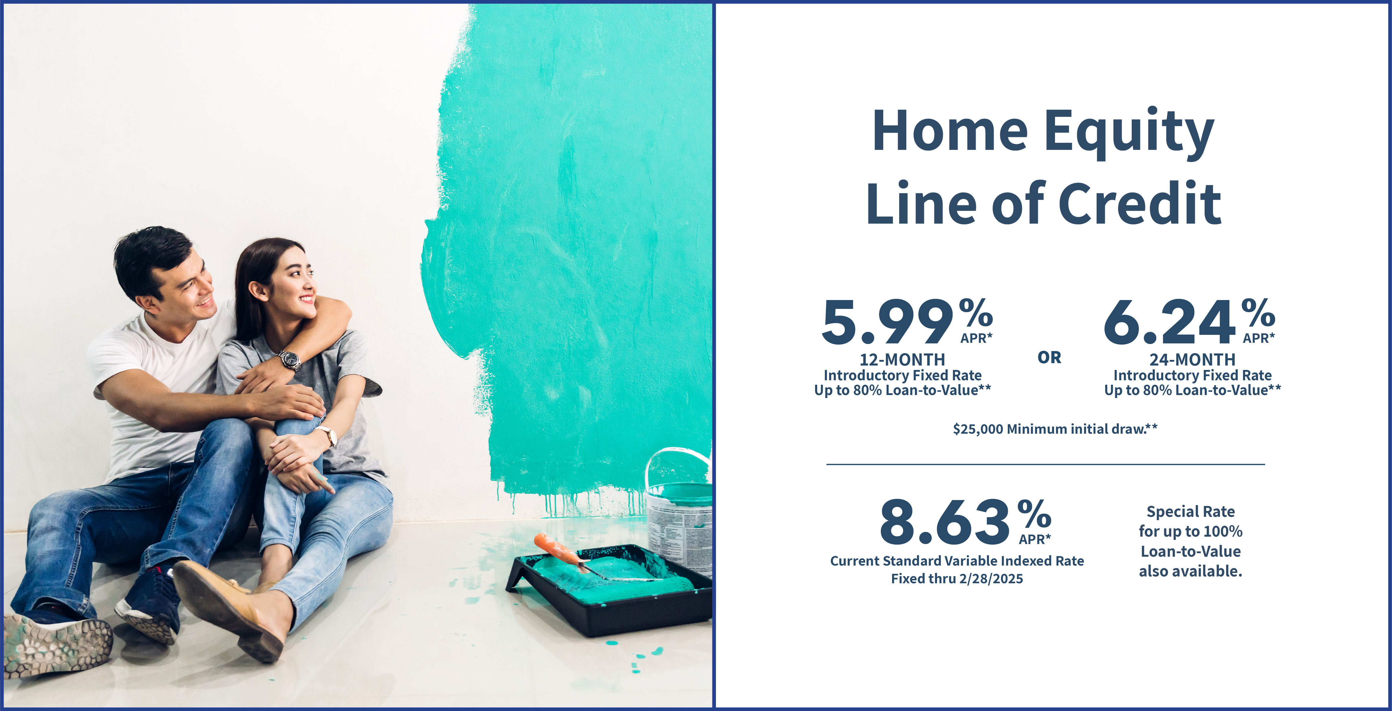 Home Equity Line of Credit 5.99% 12-MONTH Introductory Fixed Rate Up to 80% Loan-to-Value** OR 6.24% 24-MONTH Introductory Fixed Rate Up to 80% Loan-to-Value** $25,000 Minimum initial draw.** 8.63% Current Standard Variable Indexed Rate Fixed thru 2/28/2025 Special Rate for up to 100% Loan-to-value also available.